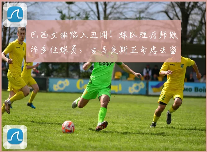 巴西女排陷入丑闻!球队理疗师欺诈多位球员,吉马良斯正考虑去留