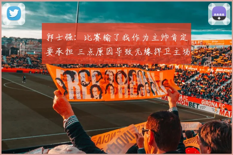 郭士强：比赛输了我作为主帅肯定要承担 三点原因导致无缘捍卫主场